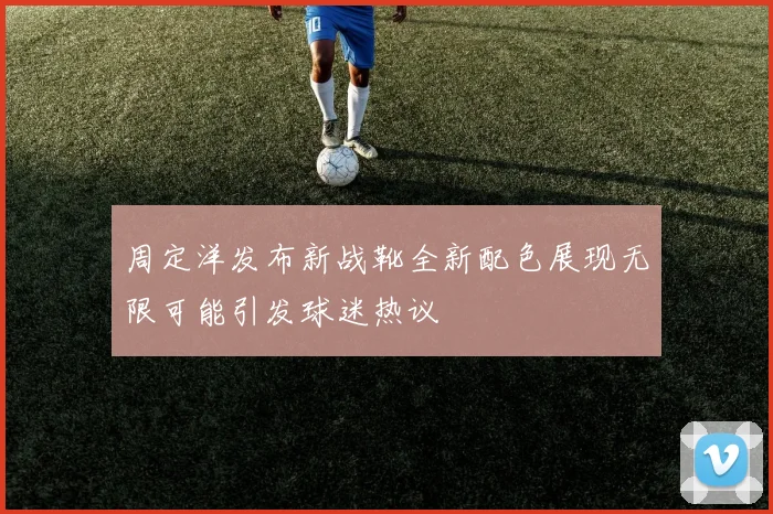 周定洋发布新战靴全新配色展现无限可能引发球迷热议
