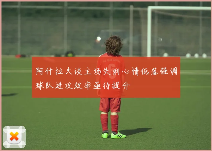 阿什拉夫谈主场失利心情低落强调球队进攻效率亟待提升