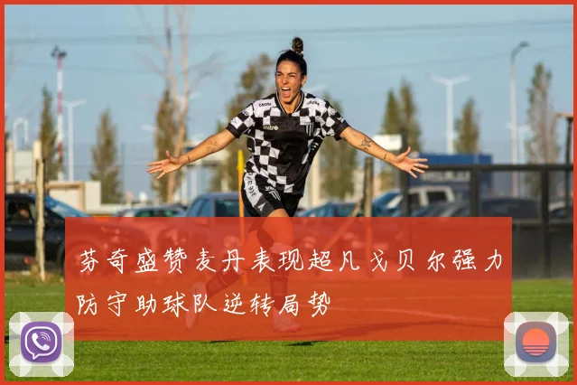 芬奇盛赞麦丹表现超凡戈贝尔强力防守助球队逆转局势