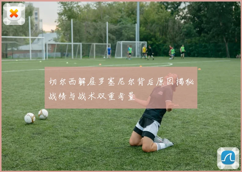 切尔西解雇罗塞尼尔背后原因揭秘战绩与战术双重考量